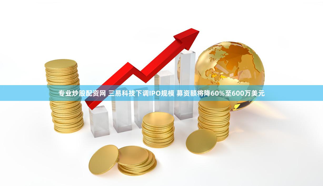 专业炒股配资网 三易科技下调IPO规模 募资额将降60%至600万美元