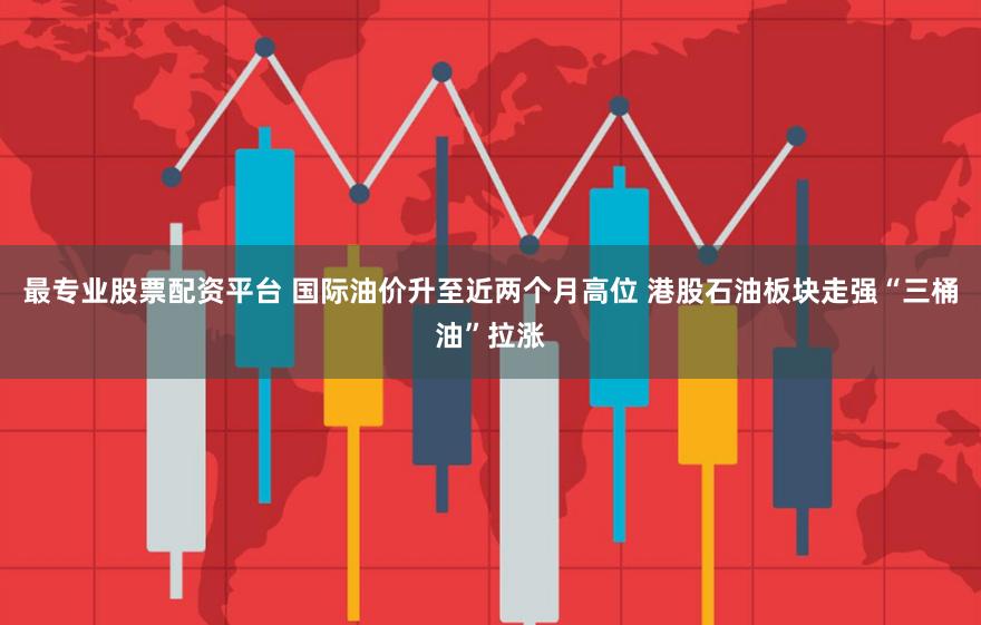 最专业股票配资平台 国际油价升至近两个月高位 港股石油板块走强“三桶油”拉涨