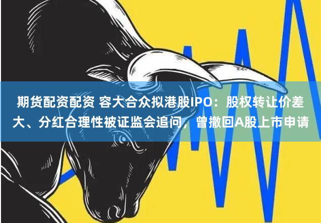 期货配资配资 容大合众拟港股IPO：股权转让价差大、分红合理性被证监会追问，曾撤回A股上市申请