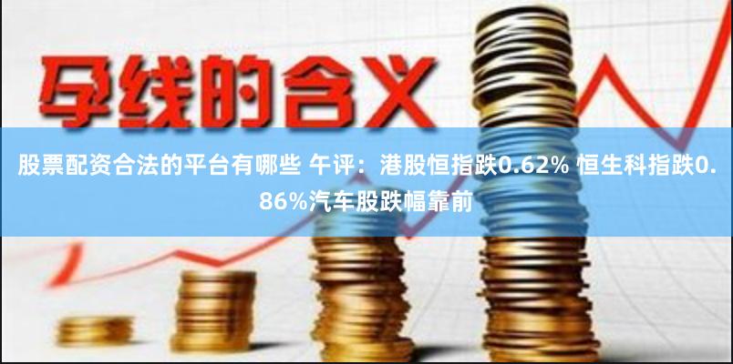 股票配资合法的平台有哪些 午评：港股恒指跌0.62% 恒生科指跌0.86%汽车股跌幅靠前