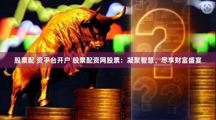 股票配 资平台开户 股票配资网股票：凝聚智慧、尽享财富盛宴