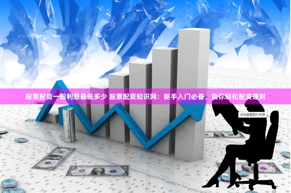 股票配资一般利息最低多少 股票配资知识网：新手入门必备，助你轻松配资理财