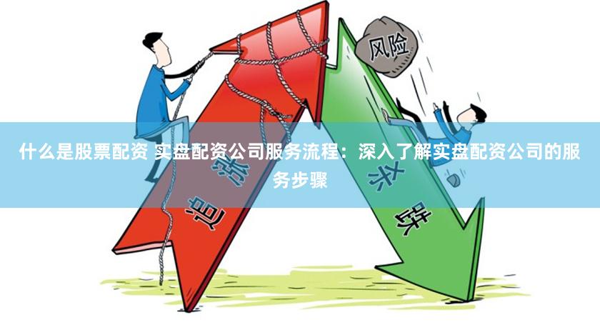 什么是股票配资 实盘配资公司服务流程：深入了解实盘配资公司的服务步骤