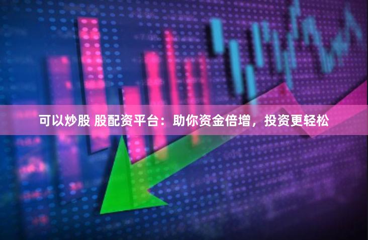 可以炒股 股配资平台：助你资金倍增，投资更轻松