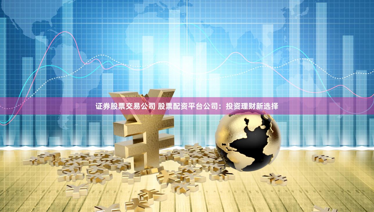 证券股票交易公司 股票配资平台公司：投资理财新选择