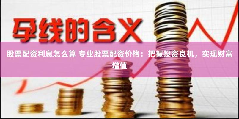 股票配资利息怎么算 专业股票配资价格：把握投资良机，实现财富增值